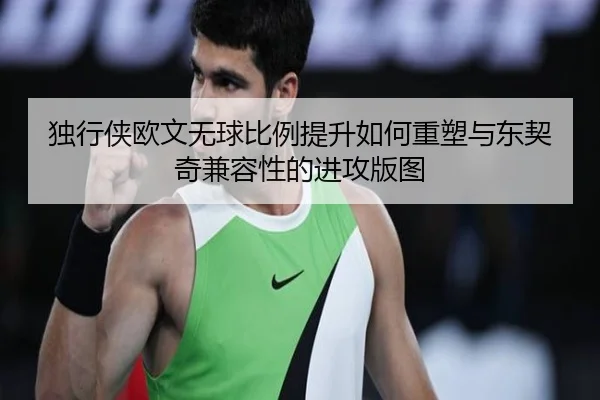 独行侠欧文无球比例提升如何重塑与东契奇兼容性的进攻版图
