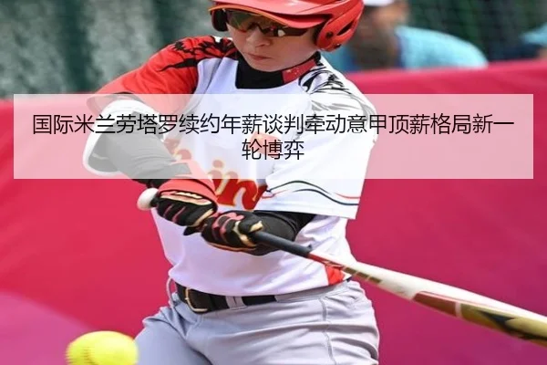 国际米兰劳塔罗续约年薪谈判牵动意甲顶薪格局新一轮博弈（kaiyun）