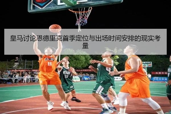 皇马讨论恩德里克首季定位与出场时间安排的现实考量